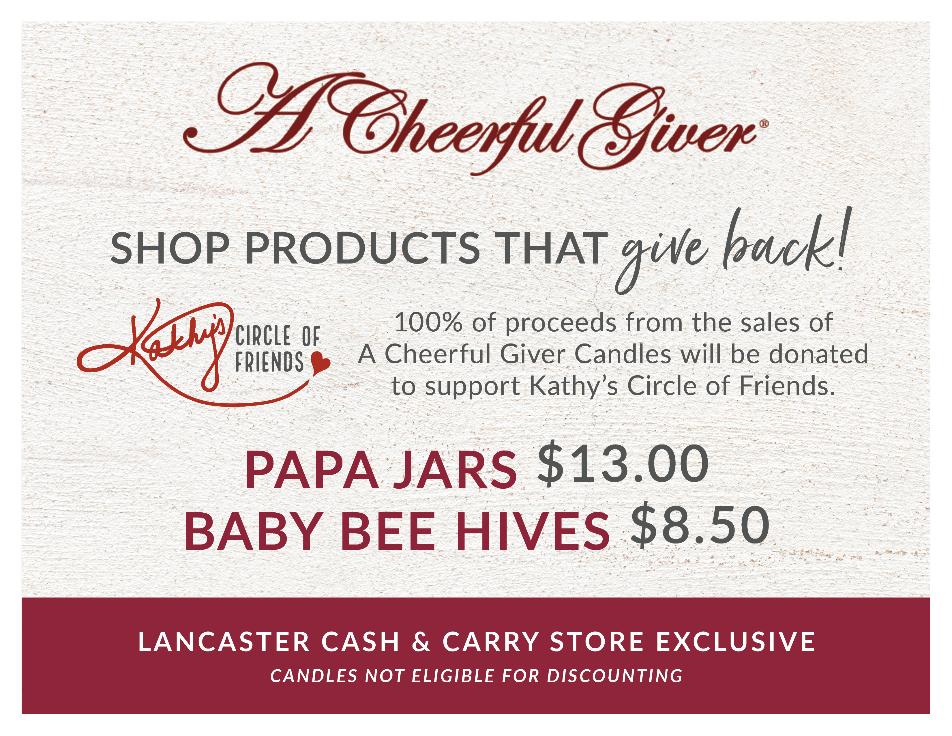 A Lancaster Cash & Carry Store Exclusive  |  A Cheerful Giver Candles  |  SHOP PRODUCTS THAT give back!  |  100% of proceeds from the sales of A Cheerful Giver Candles will be donated to support Kathy’s Circle of Friends.  |  *A Cheerful Giver candles available in Lancaster Cash & Carry Warehouse only. Candles not eligible for discounting.